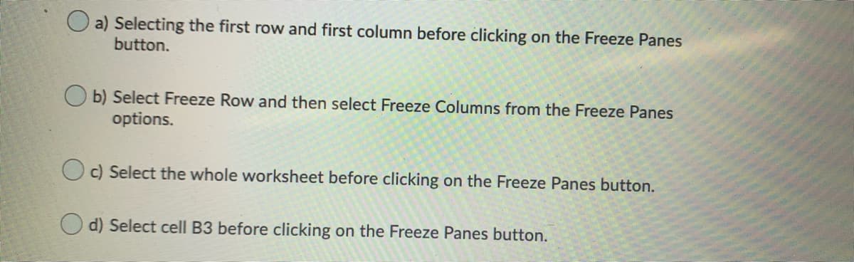 O a) Selecting the first row and first column before clicking on the Freeze Panes
button.
b) Select Freeze Row and then select Freeze Columns from the Freeze Panes
options.
O c) Select the whole worksheet before clicking on the Freeze Panes button.
O d) Select cell B3 before clicking on the Freeze Panes button.

