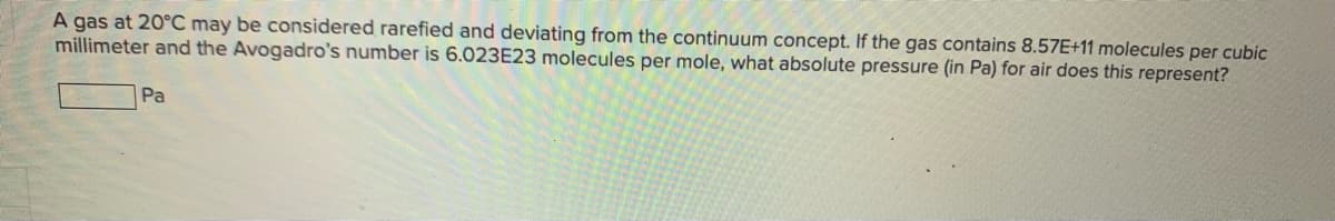 A gas at 20°C may be considered rarefied and deviating from the continuum concept. If the gas contains 8.57E+11 molecules per cubic
millimeter and the Avogadro's number is 6.023E23 molecules per mole, what absolute pressure (in Pa) for air does this represent?
Pa