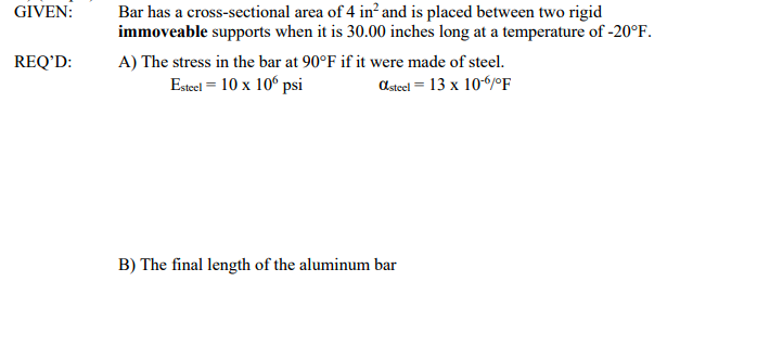 GIVEN:
Bar has a cross-sectional area of 4 in? and is placed between two rigid
immoveable supports when it is 30.00 inches long at a temperature of -20°F.
REQ’D:
A) The stress in the bar at 90°F if it were made of steel.
Esteel = 10 x 10° psi
asteel = 13 x 106/°F
B) The final length of the aluminum bar

