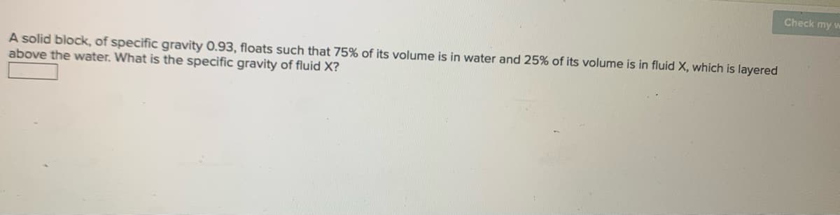 Check my w
A solid block, of specific gravity 0.93, floats such that 75% of its volume is in water and 25% of its volume is in fluid X, which is layered
above the water. What is the specific gravity of fluid X?