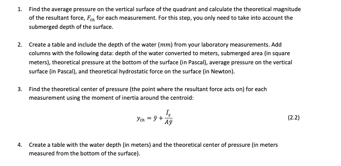 1. Find the average pressure on the vertical surface of the quadrant and calculate the theoretical magnitude
of the resultant force, Fen for each measurement. For this step, you only need to take into account the
submerged depth of the surface.
2. Create a table and include the depth of the water (mm) from your laboratory measurements. Add
columns with the following data: depth of the water converted to meters, submerged area (in square
meters), theoretical pressure at the bottom of the surface (in Pascal), average pressure on the vertical
surface (in Pascal), and theoretical hydrostatic force on the surface (in Newton).
3. Find the theoretical center of pressure (the point where the resultant force acts on) for each
measurement using the moment of inertia around the centroid:
Yth = ỹ +
Aỹ
(2.2)
4.
Create a table with the water depth (in meters) and the theoretical center of pressure (in meters
measured from the bottom of the surface).
