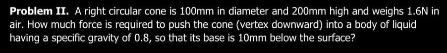 Problem II. A right circular cone is 100mm in diameter and 200mm high and weighs 1.6N in
air. How much force is required to push the cone (vertex downward) into a body of liquid
having a specific gravity of 0.8, so that its base is 10mm below the surface?