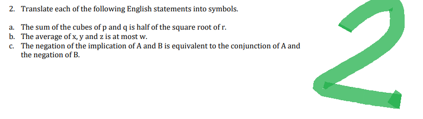 2. Translate each of the following English statements into symbols.
a. The sum of the cubes of p and q is half of the square root of r.
b. The average of x, y and z is at most w.
c. The negation of the implication of A and B is equivalent to the conjunction of A and
the negation of B.
2