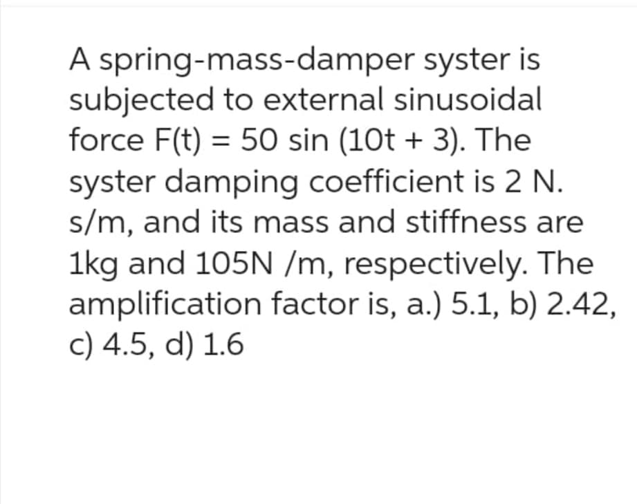 A spring-mass-damper syster is
subjected to external sinusoidal
force F(t) = 50 sin (10t + 3). The
syster damping coefficient is 2 N.
s/m, and its mass and stiffness are
1kg and 105N /m, respectively. The
amplification factor is, a.) 5.1, b) 2.42,
c) 4.5, d) 1.6