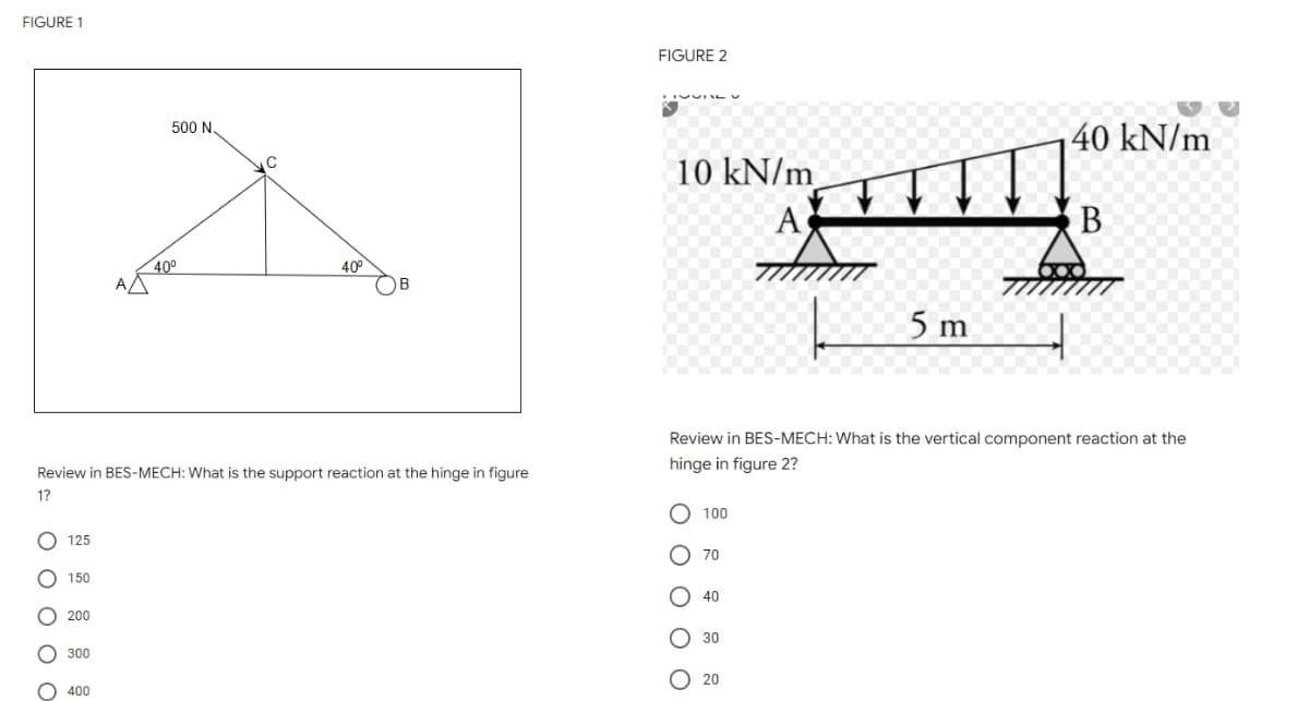 FIGURE 1
500 N.
O O O O O
40°
40⁰
ΑΔ
Review in BES-MECH: What is the support reaction at the hinge in figure
1?
125
150
200
300
400
FIGURE 2
40 kN/m
10 kN/m
A
B
5 m
Review in BES-MECH: What is the vertical component reaction at the
hinge in figure 2?
O 100
70
40
30
20
O O
O O O