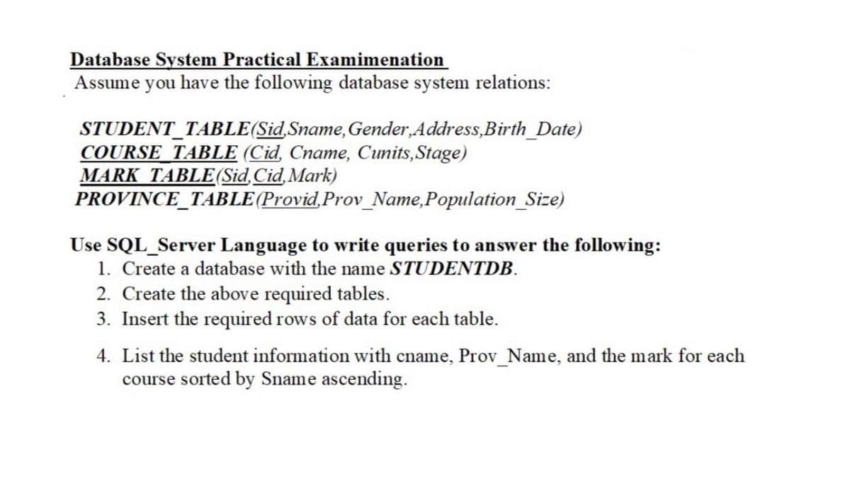 Database System Practical Examimenation
Assume you have the following database system relations:
STUDENT_TABLE(Sid,Sname,Gender,Address,Birth_Date)
COURSE_TABLE (Cid, Cname, Cunits,Stage)
MARK TABLE(Sid,Cid,Mark)
PROVINCE_TABLE(Provid,Prov_Name,Population_Size)
Use SQL_Server Language to write queries to answer the following:
1. Create a database with the name STUDENTDB.
2. Create the above required tables.
3. Insert the required rows of data for each table.
4. List the student information with cname, Prov_Name, and the mark for each
course sorted by Sname ascending.
