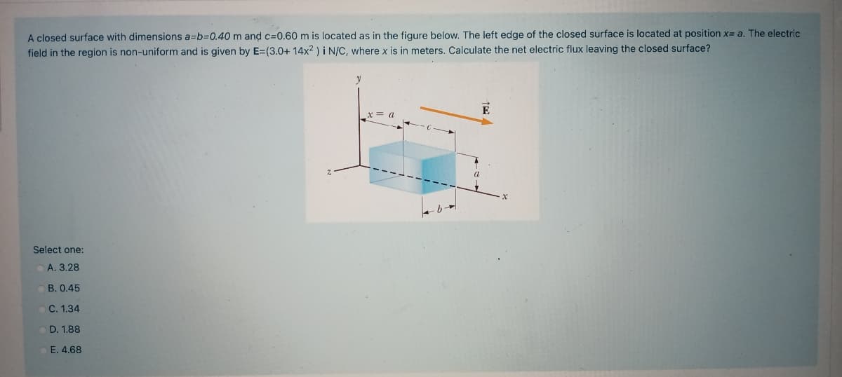 A closed surface with dimensions a=b=0.40 m and c=0.60 m is located as in the figure below, The left edge of the closed surface is located at position x= a. The electric
field in the region is non-uniform and is given by E=(3.0+ 14x2 ) i N/C, where x is in meters. Calculate the net electric flux leaving the closed surface?
x = a
Select one:
A. 3.28
B. 0.45
C. 1.34
D. 1.88
E. 4.68
