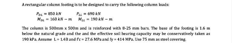 A rectangular column footing is to be designed to carry the following column loads:
PDL = 850 kN
MDL 160 kN - m
=
PLL = 690 KN
==
MLL = 190 kN - m
The column is 500mm x 500m and is reinforced with 8-25 mm bars. The base of the footing is 1.6 m
below the natural grade and the and the effective soil bearing capacity may be conservatively taken as
190 kPa. Assume L=1.4B and fc 27.6 MPa and fy = 414 MPa. Use 75 mm as steel covering.