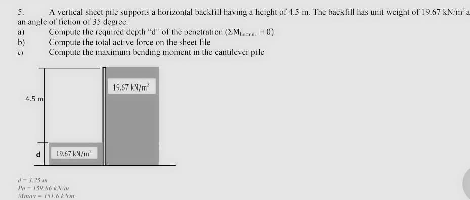 5.
A vertical sheet pile supports a horizontal backfill having a height of 4.5 m. The backfill has unit weight of 19.67 kN/m² a
an angle of fiction of 35 degree.
Compute the required depth "d" of the penetration (ΣM bottom = 0)
Compute the total active force on the sheet file
a)
b)
c)
Compute the maximum bending moment in the cantilever pile
4.5 m
d 19.67 kN/m³
d=3.25 m
Pa 159.06 kN/m
Mmax 151.6 kNm
19.67 kN/m³