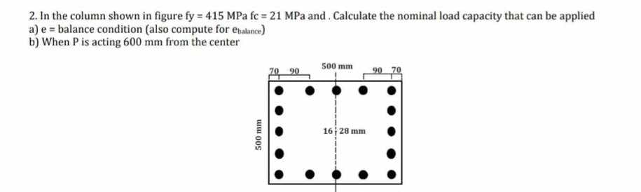 2. In the column shown in figure fy = 415 MPa fc = 21 MPa and Calculate the nominal load capacity that can be applied
a) e balance condition (also compute for ebalance)
b) When P is acting 600 mm from the center
500 mm
500 mm
70 90
90 70
16 28 mm