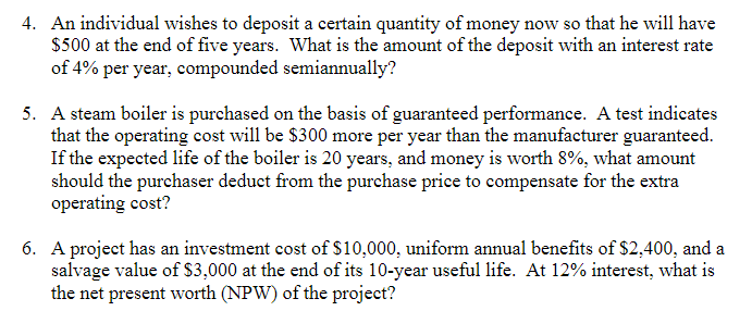 4. An individual wishes to deposit a certain quantity of money now so that he will have
$500 at the end of five years. What is the amount of the deposit with an interest rate
of 4% per year, compounded semiannually?
5. A steam boiler is purchased on the basis of guaranteed performance. A test indicates
that the operating cost will be $300 more per year than the manufacturer guaranteed.
If the expected life of the boiler is 20 years, and money is worth 8%, what amount
should the purchaser deduct from the purchase price to compensate for the extra
operating cost?
6. A project has an investment cost of $10,000, uniform annual benefits of $2,400, and a
salvage value of $3,000 at the end of its 10-year useful life. At 12% interest, what is
the net present worth (NPW) of the project?