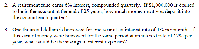 2. A retirement fund earns 6% interest, compounded quarterly. If $1,000,000 is desired
to be in the account at the end of 25 years, how much money must you deposit into
the account each quarter?
3. One thousand dollars is borrowed for one year at an interest rate of 1% per month. If
this sum of money were borrowed for the same period at an interest rate of 12% per
year, what would be the savings in interest expenses?