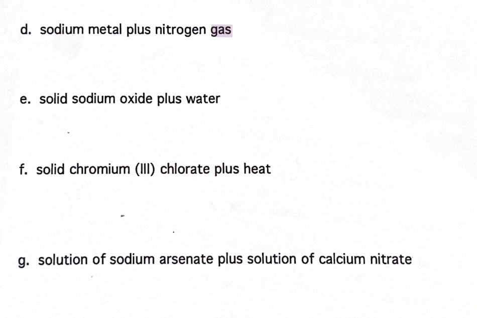 d. sodium metal plus nitrogen gas
e. solid sodium oxide plus water
f. solid chromium (III) chlorate plus heat
g. solution of sodium arsenate plus solution of calcium nitrate