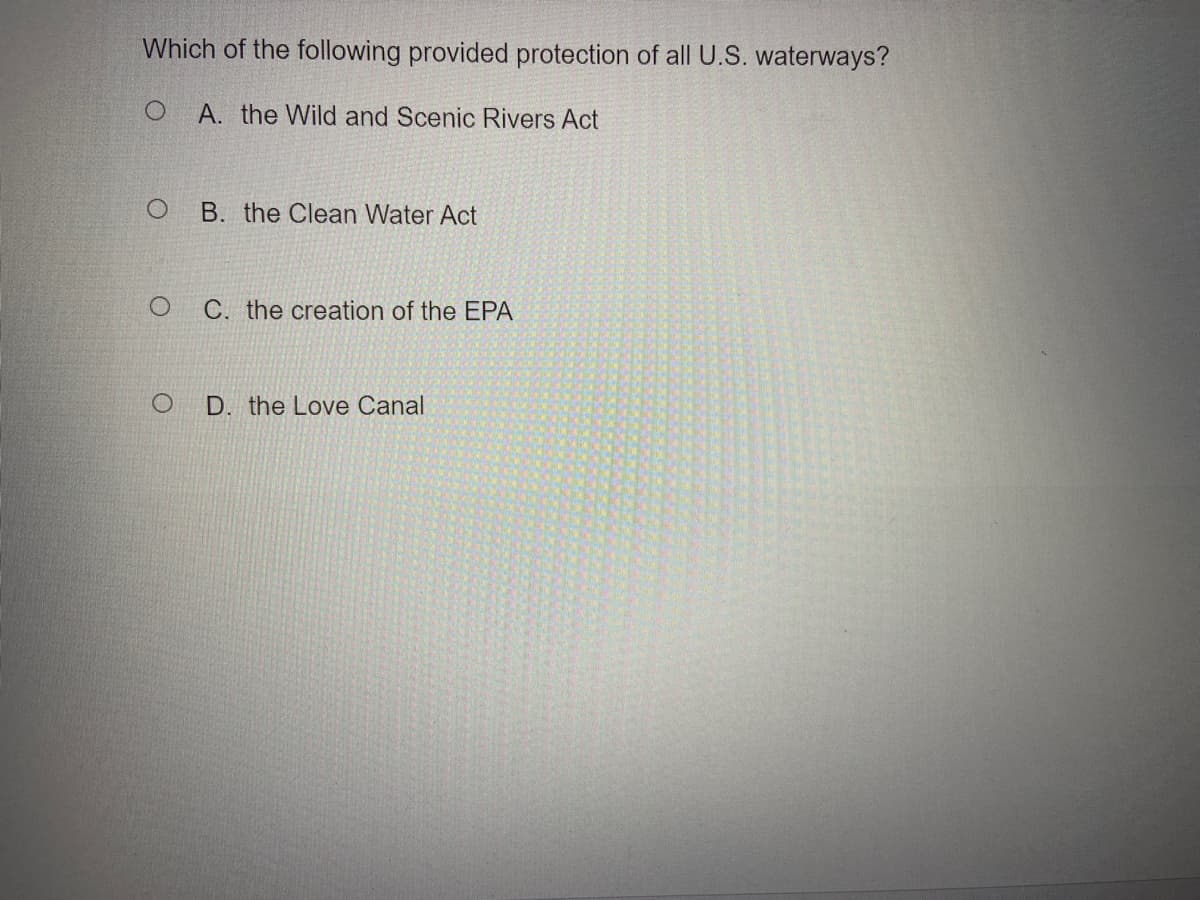 Which of the following provided protection of all U.S. waterways?
A. the Wild and Scenic Rivers Act
B. the Clean Water Act
C. the creation of the EPA
D. the Love Canal
