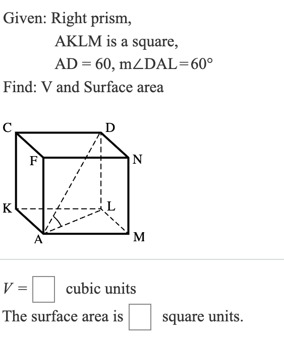 Given: Right prism,
AKLM is a square,
AD=60, mZDAL=60°
Find: V and Surface area
C
F
K
A
Ꭰ
N
Σ
V
cubic units
The surface area is
square units.