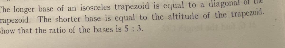 The longer base of an isosceles trapezoid is equal to a diagonal of
rapezoid. The shorter base is equal to the altitude of the trapezoid.
Show that the ratio of the bases is 5: 3.