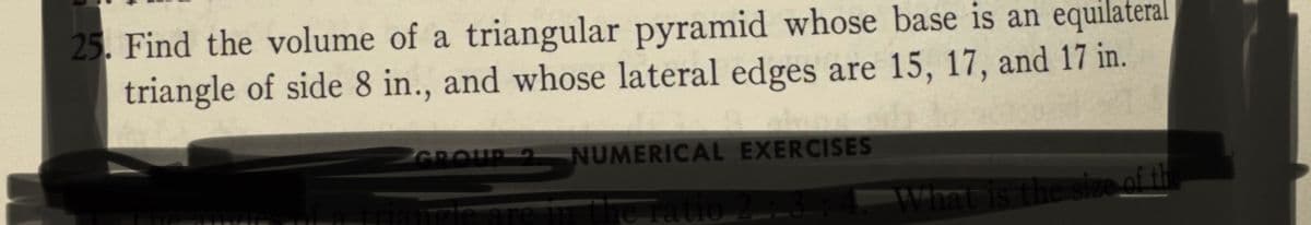 25. Find the volume of a triangular pyramid whose base is an equilateral
triangle of side 8 in., and whose lateral edges are 15, 17, and 17 in.
GROUP 2
NUMERICAL EXERCISES
ngle are in the ratio 23
What is the size of th
