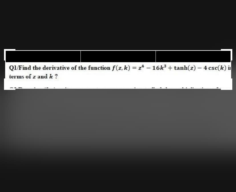 Q1 Find the derivative of the function f(z, k) = z* - 16k3 + tanh(z) – 4 csc(k) i
terms of z and k ?
