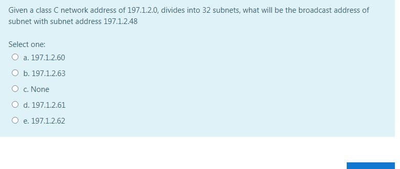 Given a class C network address of 197.1.2.0, divides into 32 subnets, what will be the broadcast address of
subnet with subnet address 197.1.2.48
Select one:
O a. 197.1.2.60
O b. 197.1.2.63
O c. None
O d. 197.1.2.61
O e. 197.1.2.62
