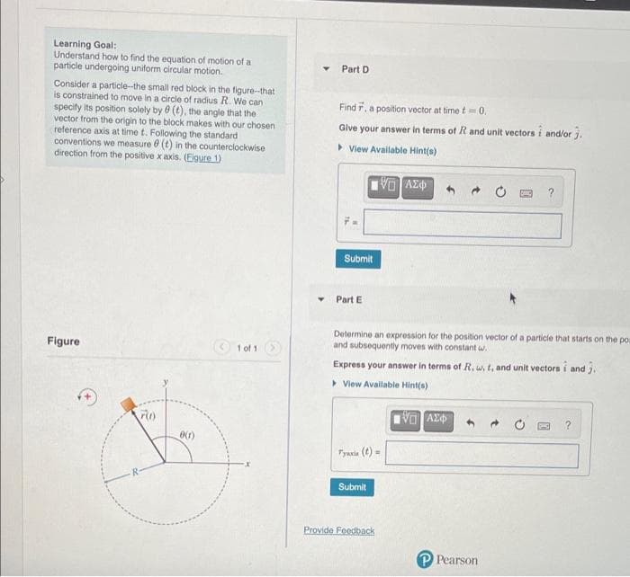 Learning Goal:
Understand how to find the equation of motion of a
particle undergoing uniform circular motion.
Part D
Consider a particle-the small red block in the figure-that
is constrained to move in a circle of radius R. We can
specity its position solely by e (t), the angle that the
vector from the origin to the block makes with our chosen
reference axis at time t. Following the standard
conventions we measure e (t) in the counterclockwise
direction from the positive x axis. (Elgure 1)
Find r, a position vector at time t =0.
Give your answer in terms of R and unit vectors i and/or j.
> View Available Hint(s)
VO AZ
Submit
Part E
Determine an expression for the position vector of a particie that starts on the po
and subsequently moves with constant w.
Figure
1 of 1
Express your answer in terms of R., w, t, and unit vectors i and j.
> View Available Hint(s)
Tyania (t) =
Submit
Provide Feedback
P Pearson
