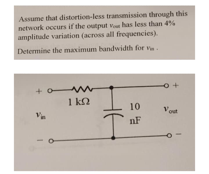 Assume that distortion-less transmission through this
network occurs if the output vout has less than 4%
amplitude variation (across all frequencies).
Determine the maximum bandwidth for Vin.
+ o W
1 k2
10
Vin
V.
out
nF
