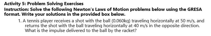 Activity 5: Problem Solving Exercises
Instruction: Solve the following Newton's Laws of Motion problems below using the GRESA
format. Write your solutions in the provided box below.
1. A tennis player receives a shot with the ball (0.060kg) traveling horizontally at 50 m/s, and
returns the shot with the ball traveling horizontally at 40 m/s in the opposite direction.
What is the impulse delivered to the ball by the racket?
