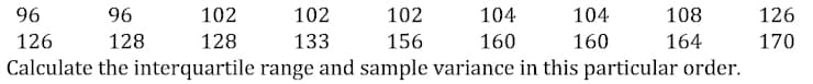 96
96
126
128
Calculate the interquartile
102
128
102
156
range and sample variance in this particular order.
102
133
104
160
104
160
108
164
126
170