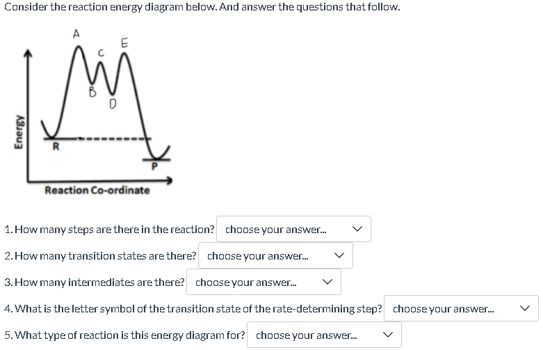 Consider the reaction energy diagram below. And answer the questions that follow.
Energy
R
A
W
D
LD
E
Reaction Co-ordinate
1. How many steps are there in the reaction? choose your answer...
2. How many transition states are there?
choose your answer...
3. How many intermediates are there? choose your answer...
4. What is the letter symbol of the transition state of the rate-determining step? choose your answer...
5. What type of reaction is this energy diagram for? choose your answer...