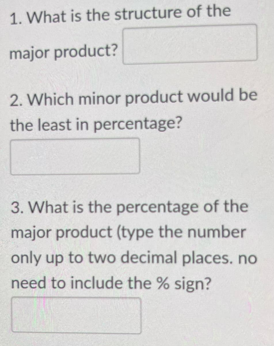 1. What is the structure of the
major product?
2. Which minor product would be
the least in percentage?
3. What is the percentage of the
major product (type the number
only up to two decimal places. no
need to include the % sign?