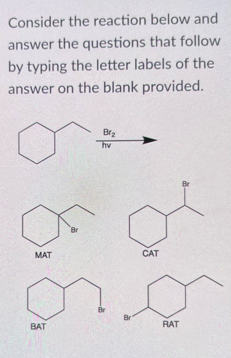 Consider the reaction below and
answer the questions that follow
by typing the letter labels of the
answer on the blank provided.
MAT
BAT
Br
Br₂
hv
Br
Br
CAT
RAT
Br