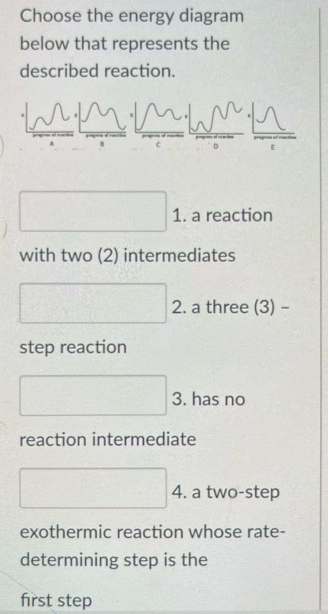 Choose the energy diagram
below that represents the
described reaction.
m.mmmu
progres of reaction
C
progress of reaction
progrem of reaction
progress of reaction
D
step reaction
with two (2) intermediates
1. a reaction
progress of reaction
2. a three (3) -
3. has no
reaction intermediate
4. a two-step
exothermic reaction whose rate-
determining step is the
first step