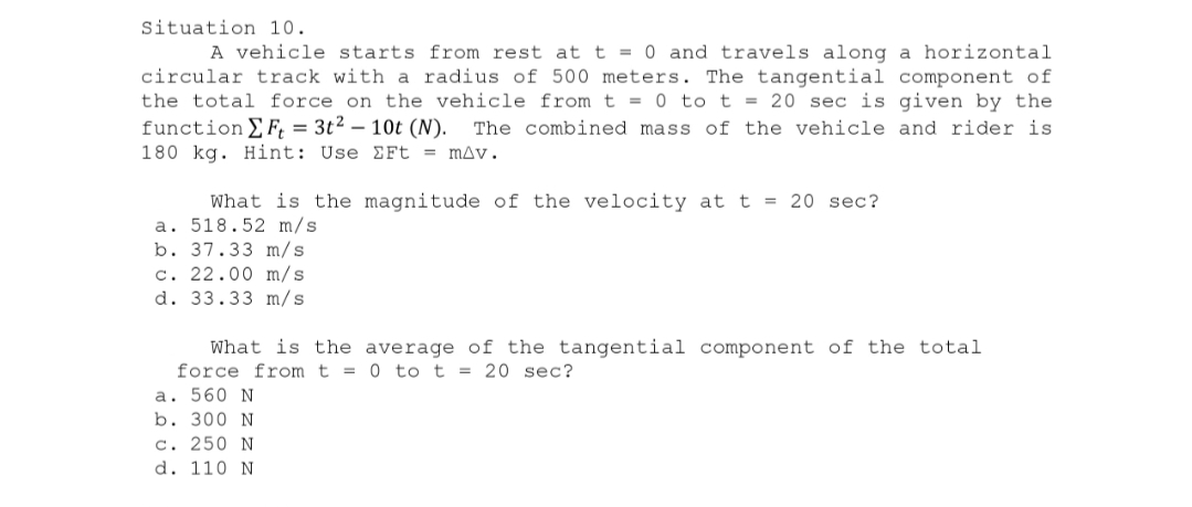 Situation 10.
A vehicle starts from rest at t = 0 and travels along a horizontal
circular track with a radius of 500 meters. The tangential component of
the total force on the vehicle from t = 0 to t = 20 sec is given by the
function [Ft = 3t² - 10t (N). The combined mass of the vehicle and rider is
180 kg. Hint: Use EFt = mAv.
What is the magnitude of the velocity at t = 20 sec?
a. 518.52 m/s
b. 37.33 m/s
c. 22.00 m/s
d. 33.33 m/s
What is the average of the tangential component of the total
force from t = 0 to t = 20 sec?
a. 560 N
b. 300 N
c. 250 N
d. 110 N