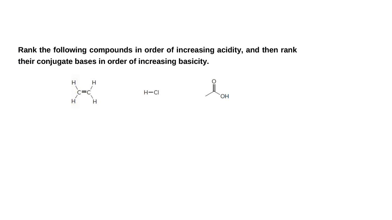 Rank the following compounds in order of increasing acidity, and then rank
their conjugate bases in order of increasing basicity.
H
C=C
H-CI
HO,
H
H
