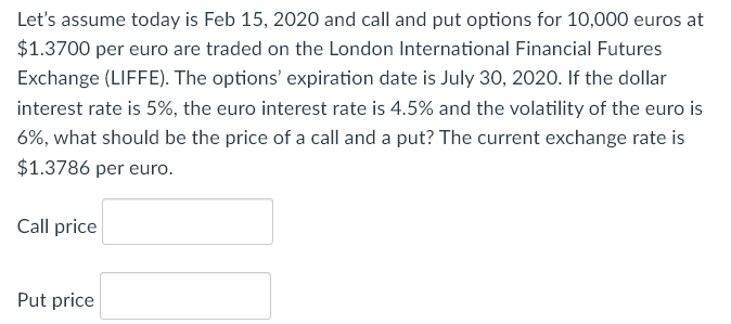 Let's assume today is Feb 15, 2020 and call and put options for 10,000 euros at
$1.3700 per euro are traded on the London International Financial Futures
Exchange (LIFFE). The options' expiration date is July 30, 2020. If the dollar
interest rate is 5%, the euro interest rate is 4.5% and the volatility of the euro is
6%, what should be the price of a call and a put? The current exchange rate is
$1.3786 per euro.
Call price
Put price
