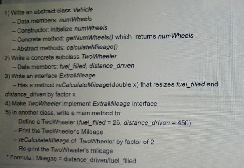 1) Write an abstract class Vehicle
- Data members: numWheels
- Constructor: initialize numWheels
- Concrete method: getNumWheels() which returns numWheels
- Abstract methods: calculateMileage()
2) Write a concrete subclass TwoWheeler
- Data members: fuel_filled, distance_driven
3) Write an interface ExtraMileage
- Has a method reCalculateMileage(double x) that resizes fuel_filled and
distance_driven by factor x
4) Make TwoWheeler implement ExtraMileage interface
5) In another class, write a main method to:
- Define a TwoWheeler (fuel_filled = 26, distance_driven = 450)
-Print the TwoWheeler's Mileage
- reCalculateMileage of TwoWheeler by factor of 2
- Re-print the TwoWheeler's mileage
Formula: Milegae = distance_driven/fuel_filled
1
