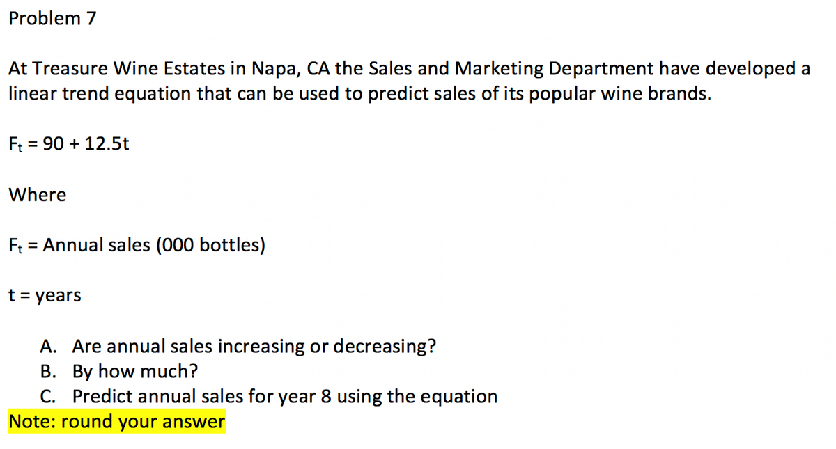 Problem 7
At Treasure Wine Estates in Napa, CA the Sales and Marketing Department have developed a
linear trend equation that can be used to predict sales of its popular wine brands.
Ft 90+ 12.5t
Where
F₁ = Annual sales (000 bottles)
t = years
A. Are annual sales increasing or decreasing?
B. By how much?
C. Predict annual sales for year 8 using the equation
Note: round your answer