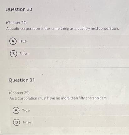 Question 30
(Chapter 29)
A public corporation is the same thing as a publicly held corporation.
A True
B) False
Question 31
(Chapter 29)
An S Corporation must have no more than fifty shareholders..
(A) True
B False