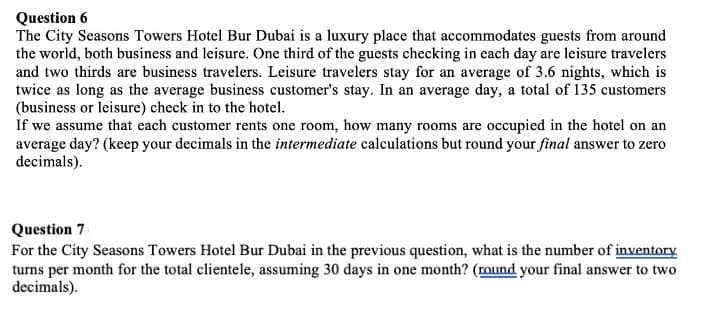 Question 6
The City Seasons Towers Hotel Bur Dubai is a luxury place that accommodates guests from around
the world, both business and leisure. One third of the guests checking in each day are leisure travelers
and two thirds are business travelers. Leisure travelers stay for an average of 3.6 nights, which is
twice as long as the average business customer's stay. In an average day, a total of 135 customers
(business or leisure) check in to the hotel.
If we assume that each customer rents one room, how many rooms are occupied in the hotel on an
average day? (keep your decimals in the intermediate calculations but round your final answer to zero
decimals).
Question 7
For the City Seasons Towers Hotel Bur Dubai in the previous question, what is the number of inventory
turns per month for the total clientele, assuming 30 days in one month? (round your final answer to two
decimals).
