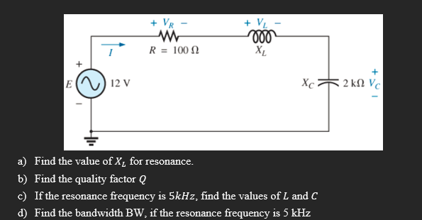 + VR
+ VL
voo
XL
www
R = 100
+
E 12 V
Xc
a) Find the value of X₁ for resonance.
b) Find the quality factor Q
c) If the resonance frequency is 5kHz, find the values of L and C
d) Find the bandwidth BW, if the resonance frequency is 5 kHz
2 kn Vc