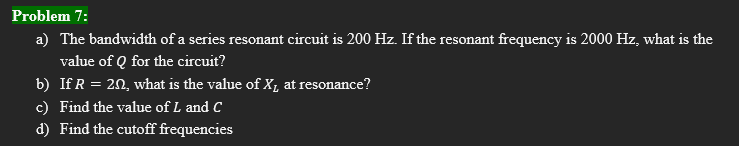 Problem 7:
a) The bandwidth of a series resonant circuit is 200 Hz. If the resonant frequency is 2000 Hz, what is the
value of Q for the circuit?
b) If R = 202, what is the value of X₁ at resonance?
c) Find the value of L and C
d) Find the cutoff frequencies