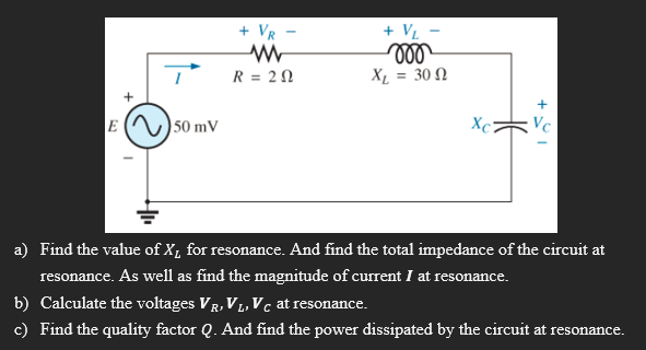 + VR
+ VL
moo
XL = 30
R = 20
E 50 mV
Xc2
a) Find the value of X₁ for resonance. And find the total impedance of the circuit at
resonance. As well as find the magnitude of current I at resonance.
b) Calculate the voltages VR, VL, Vc at resonance.
c) Find the quality factor Q. And find the power dissipated by the circuit at resonance.