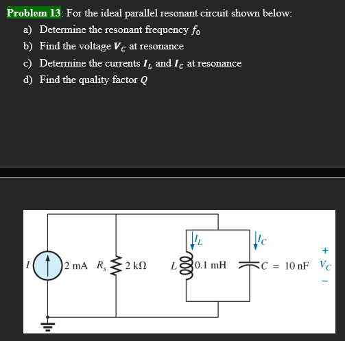 Problem 13: For the ideal parallel resonant circuit shown below:
a) Determine the resonant frequency fo
b) Find the voltage Vc at resonance
c) Determine the currents I and Ic at resonance
d) Find the quality factor Q
IL
O
2 mA R₂
L 0.1 mH
4₁₁
2 kn
Ic
+
C= 10 nF Vc