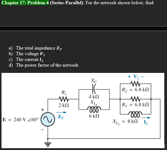 Chapter 17: Problem 4 (Series-Parallel): For the network shown below, find:
a) The total impedance ZT
b) The voltage V₂
c) The current I
d) The power factor of the network
+ V₂
R₁
ww
2 ΚΩ
ZT
E = 240 V 260°
Xc
4 ΚΩ
XL₂
voo
6 kn
X₁₂
www
= 6.8 ΚΩ
R₂
WW
= 6.8 ΚΩ
R3
moo
= 8 k 1₂