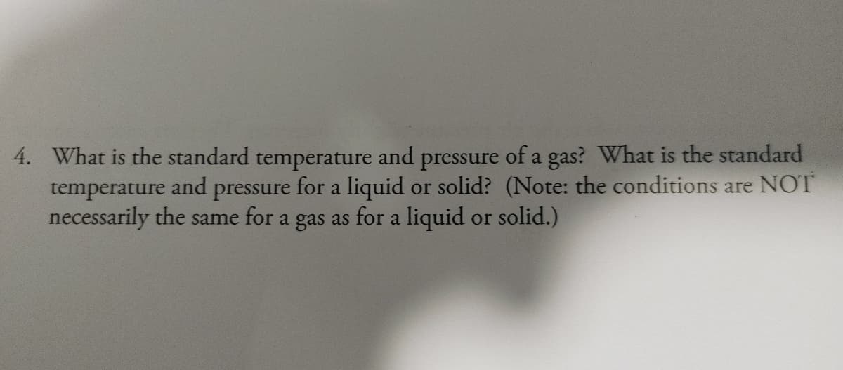 4. What is the standard temperature and pressure of a gas? What is the standard
temperature and pressure for a liquid or solid? (Note: the conditions are NOT
necessarily the same for a gas as for a liquid or solid.)