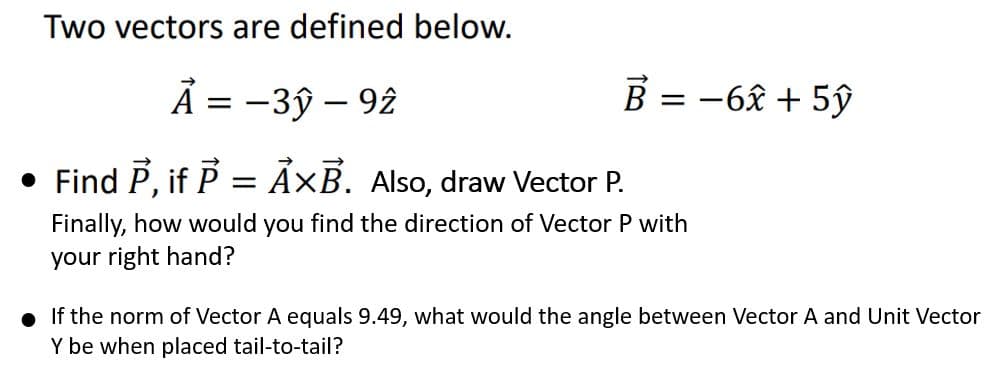 Two vectors are defined below.
A = -3ỹ - 92
• Find P, if P = ẢxB. Also, draw Vector P.
Finally, how would you find the direction of Vector P with
your right hand?
B = -6x + 5ŷ
. If the norm of Vector A equals 9.49, what would the angle between Vector A and Unit Vector
Y be when placed tail-to-tail?