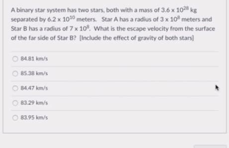A binary star system has two stars, both with a mass of 3.6 x 1028 kg
separated by 6.2 x 1010 meters. Star A has a radius of 3 x 10 meters and
Star B has a radius of 7 x 10°. What is the escape velocity from the surface
of the far side of Star B? (Include the effect of gravity of both stars)
84.81 km/s
85.38 km/s
84.47 km/s
83.29 km/s
O 83.95 km/s
