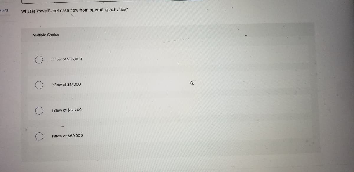 1 of 3
What is Yowell's net cash flow from operating activities?
Multiple Choice
Inflow of $35,000
Inflow of $17,000
Inflow of $12,200
Inflow of $60,000

