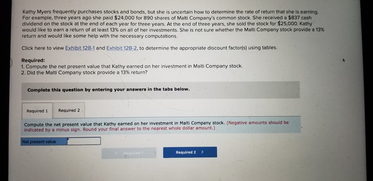 Kathy Myers frequently purchases stocks and bonds, but she is uncertain how to determine the rate of return that she is earning.
For example, three years ago she paid $24,000 for 890 shares of Malti Company's common stock. She received a $837 cash
dividend on the stock at the end of each year for three years. At the end of three years, she sold the stock for $25,000. Kathy
would like to earn a return of at least 13% on all of her investments. She is not sure whether the Malti Company stock provide a 13%
return and would like some help with the necessary computations.
Click here to view Exhibit 12B-1 and Exhibit 12B-2, to determine the appropriate discount factor(s) using tables.
Required:
1. Compute the net present value that Kathy earned on her investment in Malti Company stock.
2. Did the Malti Company stock provide a 13% return?
Complete this question by entering your answers in the tabs below.
Required 1
Required 2
Compute the net present value that Kathy earned on her investment in Malti Company stock. (Negative amounts should be
indicated by a minus sign. Round your final answer to the nearest whole dollar amount.)
Net present value
K Required 1
Required 2 >
