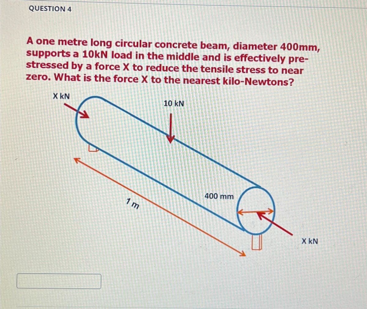 QUESTION 4
A one metre long circular concrete beam, diameter 400mm,
supports a 10kN load in the middle and is effectively pre-
stressed by a force X to reduce the tensile stress to near
zero. What is the force X to the nearest kilo-Newtons?
X KN
1 m
10 kN
400 mm
X KN