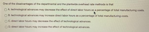 One of the disadvantages of the departmental and the plantwide overhead rate methods is that
OA. technological advances may decrease the effect of direct labor hours as a percentage of total manufacturing costs.
B. technological advances may increase direct labor hours as a percentage of total manufacturing costs.
C. direct labor hours may decrease the effect of technological advances.
D. direct labor hours may increase the effect of technological advances.